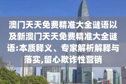 澳門(mén)天天免費(fèi)精準(zhǔn)大全謎語(yǔ)以及新澳門(mén)天天免費(fèi)精準(zhǔn)大全謎語(yǔ):本質(zhì)釋義、專(zhuān)家解析解釋與落實(shí),留心欺詐性營(yíng)銷(xiāo)
