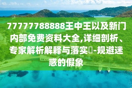 77777788888王中王以及新門(mén)內(nèi)部免費(fèi)資料大全,詳細(xì)剖析、專(zhuān)家解析解釋與落實(shí)?-規(guī)避迷惑的假象